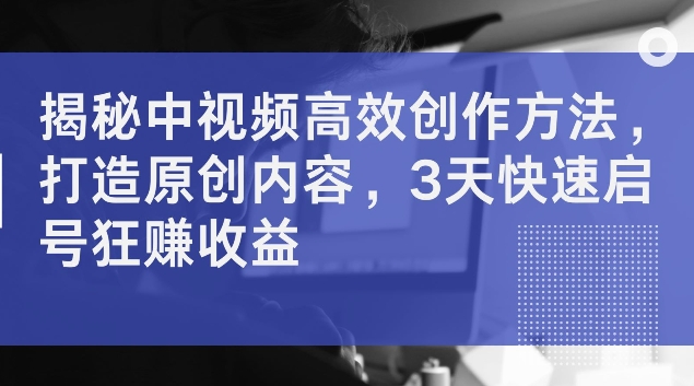 揭秘中视频高效创作方法，打造原创内容，3天快速启号狂赚收益【揭秘】-鱼梓小栈