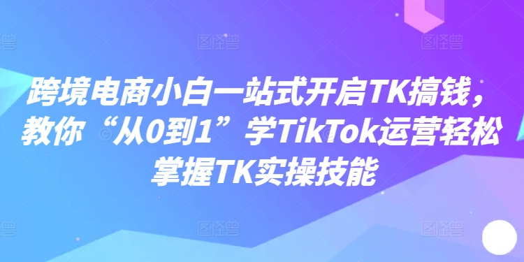 跨境电商小白一站式开启TK搞钱，教你“从0到1”学TikTok运营轻松掌握TK实操技能-鱼梓小栈
