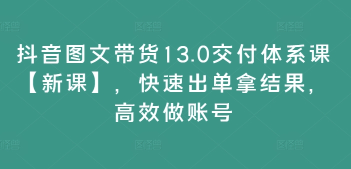 抖音图文带货13.0交付体系课【新课】，快速出单拿结果，高效做账号-鱼梓小栈
