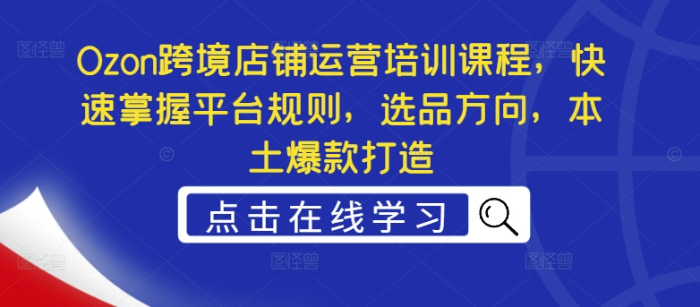 Ozon跨境店铺运营培训课程，快速掌握平台规则，选品方向，本土爆款打造-鱼梓小栈