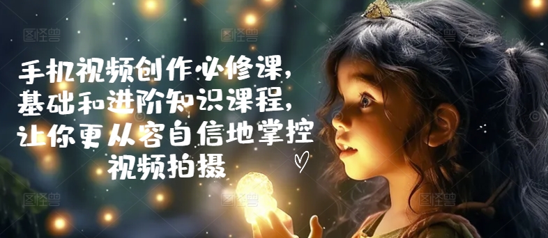 手机视频创作必修课，基础和进阶知识课程，让你更从容自信地掌控视频拍摄-鱼梓小栈