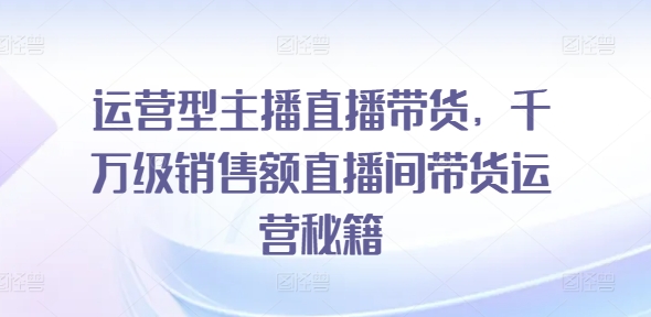 运营型主播直播带货，​千万级销售额直播间带货运营秘籍-鱼梓小栈
