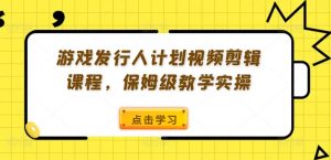 游戏发行人计划视频剪辑课程，保姆级教学实操-鱼梓小栈