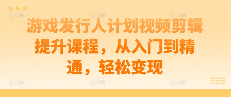 游戏发行人计划视频剪辑提升课程，从入门到精通，轻松变现-鱼梓小栈
