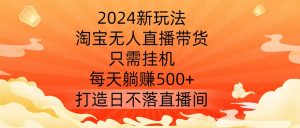 2024新玩法，淘宝无人直播带货，只需挂机，每天躺赚500+ 打造日不落直播间【揭秘】-鱼梓小栈