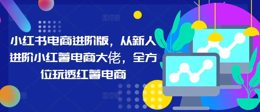 小红书电商进阶版，从新人进阶小红薯电商大佬，全方位玩透红薯电商-鱼梓小栈