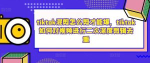 tiktok混剪怎么剪才能爆，tiktok如何对视频进行二次深度剪辑去重-鱼梓小栈