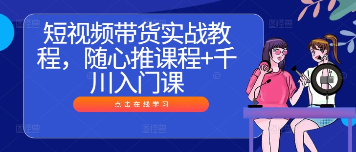短视频带货实战教程，随心推课程+千川入门课-鱼梓小栈