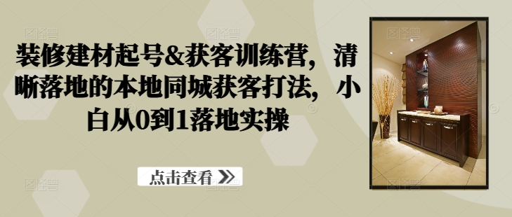 装修建材起号&获客训练营，​清晰落地的本地同城获客打法，小白从0到1落地实操-鱼梓小栈