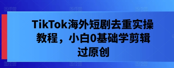 TikTok海外短剧去重实操教程，小白0基础学剪辑过原创-鱼梓小栈
