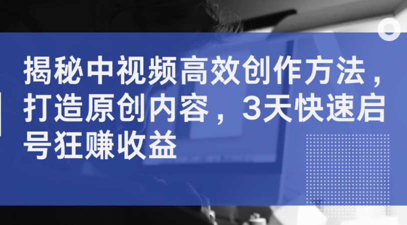 揭秘中视频高效创作方法，打造原创内容，3天快速启号狂赚收益-鱼梓小栈