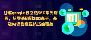 谷歌google独立站SEO系列课程,从零基础到SEO高手,基础知识到高级技巧的覆盖-鱼梓小栈