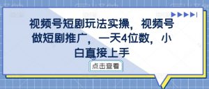 视频号短剧玩法实操，视频号做短剧推广，一天4位数，小白直接上手-鱼梓小栈