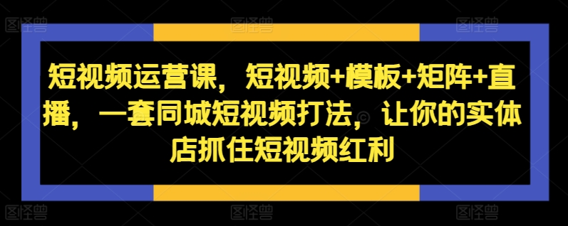 短视频运营课，短视频+模板+矩阵+直播，一套同城短视频打法，让你的实体店抓住短视频红利-鱼梓小栈
