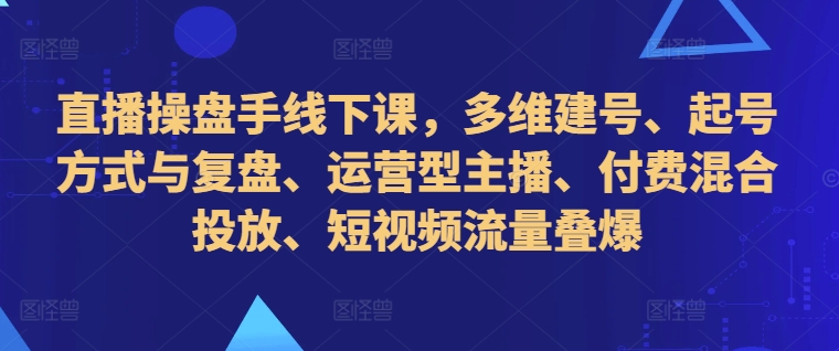 直播操盘手线下课，多维建号、起号方式与复盘、运营型主播、付费混合投放、短视频流量叠爆-鱼梓小栈
