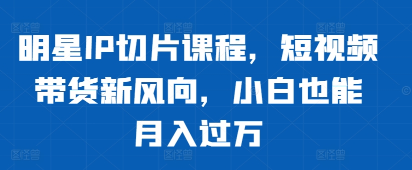 明星IP切片课程，短视频带货新风向，小白也能月入过万-鱼梓小栈