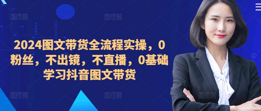 ​​​​​​2024图文带货全流程实操，0粉丝，不出镜，不直播，0基础学习抖音图文带货-鱼梓小栈