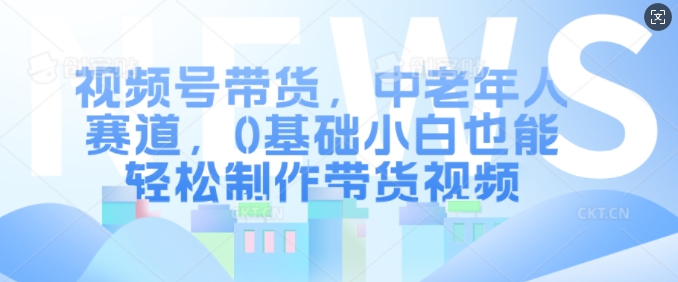 视频号带货，中老年人赛道，0基础小白也能轻松制作带货视频-鱼梓小栈