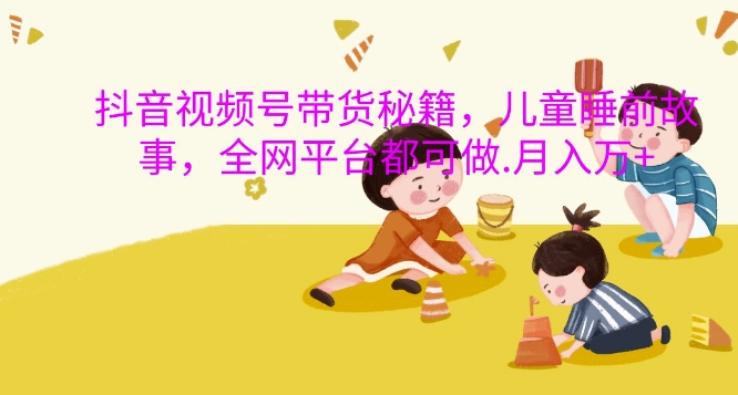 抖音视频号带货秘籍，儿童睡前故事，全网平台都可做，月入过W【揭秘】-鱼梓小栈