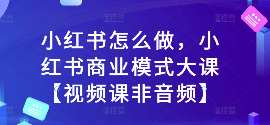 小红书怎么做，小红书商业模式大课【视频课非音频】-鱼梓小栈