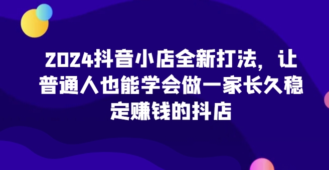 2024抖音小店全新打法，让普通人也能学会做一家长久稳定赚钱的抖店（更新）-鱼梓小栈