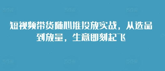 短视频带货随心推投放实战，从选品到放量，生意即刻起飞-鱼梓小栈