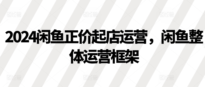 2024闲鱼正价起店运营，闲鱼整体运营框架-鱼梓小栈