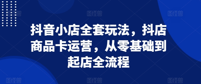 抖音小店全套玩法，抖店商品卡运营，从零基础到起店全流程-鱼梓小栈