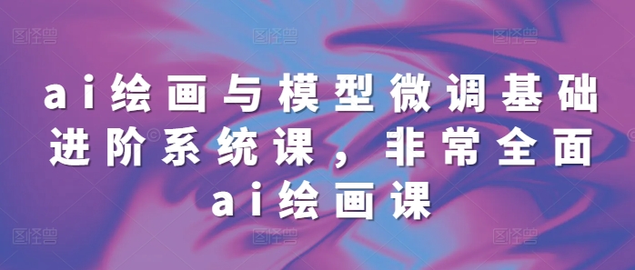 ai绘画与模型微调基础进阶系统课，非常全面ai绘画课(68节)-鱼梓小栈