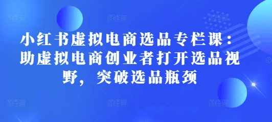 小红书虚拟电商选品专栏课：助虚拟电商创业者打开选品视野，突破选品瓶颈-鱼梓小栈