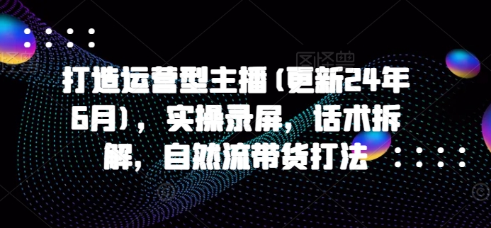 打造运营型主播(更新25年1月)，实操录屏，话术拆解，自然流带货打法-鱼梓小栈