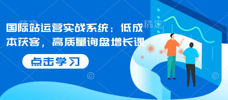 国际站运营实战系统：低成本获客，高质量询盘增长课-鱼梓小栈