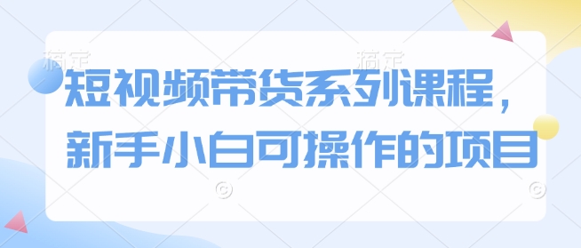 短视频带货系列课程，新手小白可操作的项目-鱼梓小栈