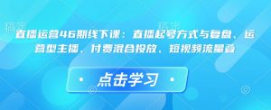 直播运营46期线下课：直播起号方式与复盘、运营型主播、付费混合投放、短视频流量叠-鱼梓小栈