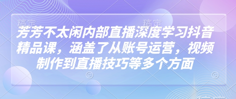 芳芳不太闲内部直播深度学习抖音精品课，涵盖了从账号运营，视频制作到直播技巧等多个方面-鱼梓小栈