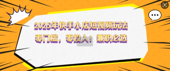 2025年快手小店短视频玩法，零门槛，零投入，兼职必选【揭秘】-鱼梓小栈