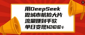 用DeepSeek做城市航拍大片，流量赚到手软，单日变现多张-鱼梓小栈