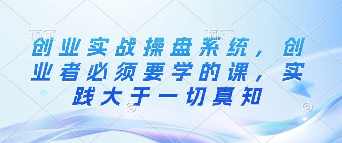 创业实战操盘系统，创业者必须要学的课，实践大于一切真知-鱼梓小栈