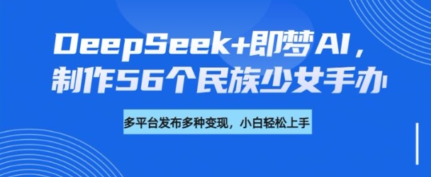 DeepSeek+即梦AI，制作56个民族少女手办，附详细教程+变现方向-鱼梓小栈